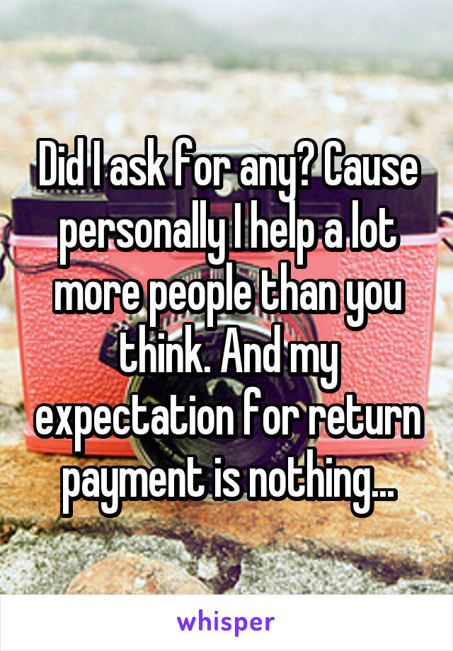 Did I ask for any? Cause personally I help a lot more people than you think. And my expectation for return payment is nothing...