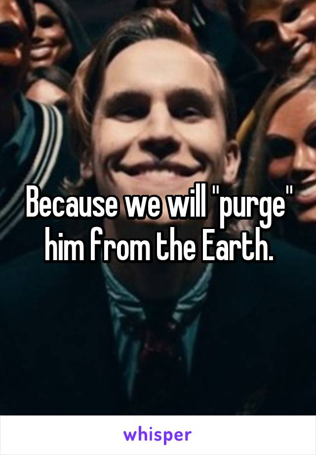 Because we will "purge" him from the Earth.