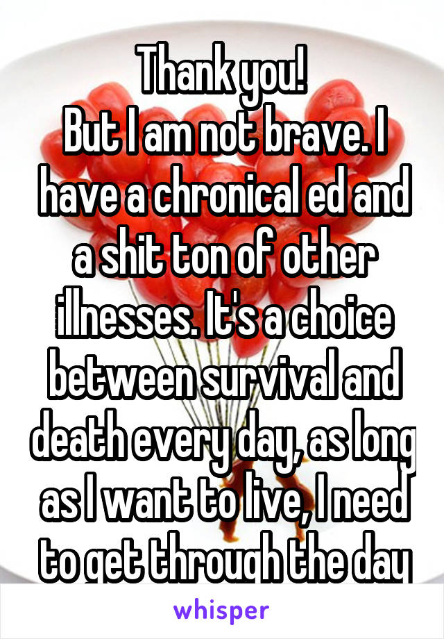 Thank you! 
But I am not brave. I have a chronical ed and a shit ton of other illnesses. It's a choice between survival and death every day, as long as I want to live, I need to get through the day