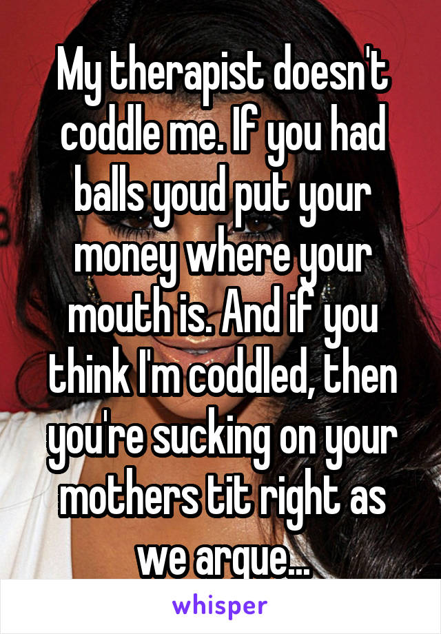 My therapist doesn't coddle me. If you had balls youd put your money where your mouth is. And if you think I'm coddled, then you're sucking on your mothers tit right as we argue...