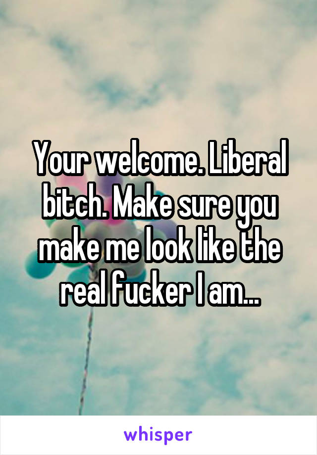 Your welcome. Liberal bitch. Make sure you make me look like the real fucker I am...