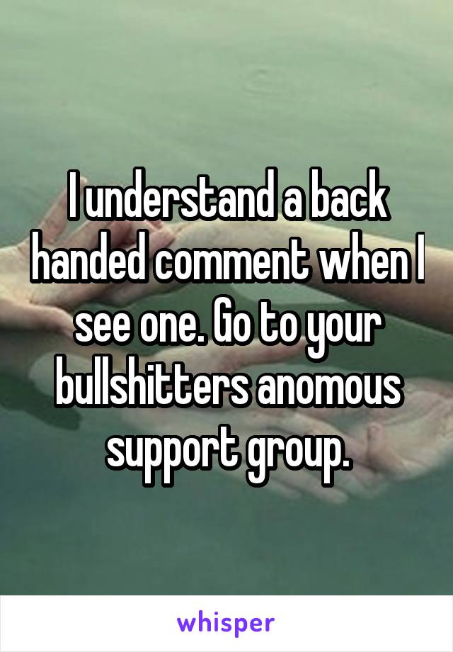 I understand a back handed comment when I see one. Go to your bullshitters anomous support group.