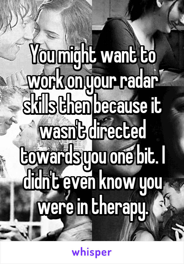 You might want to work on your radar skills then because it wasn't directed towards you one bit. I didn't even know you were in therapy.