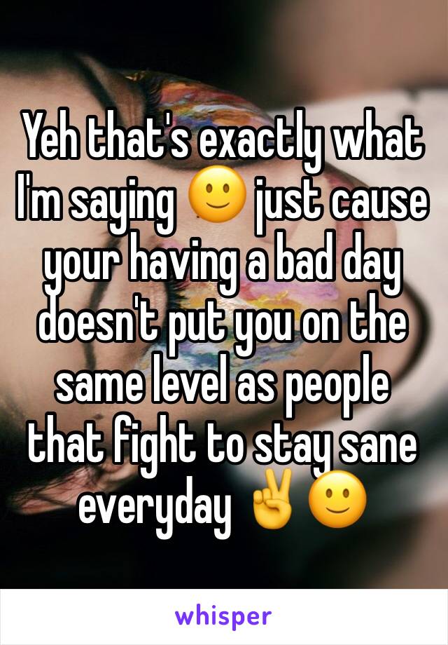 Yeh that's exactly what I'm saying 🙂 just cause your having a bad day doesn't put you on the same level as people that fight to stay sane everyday ✌️️🙂