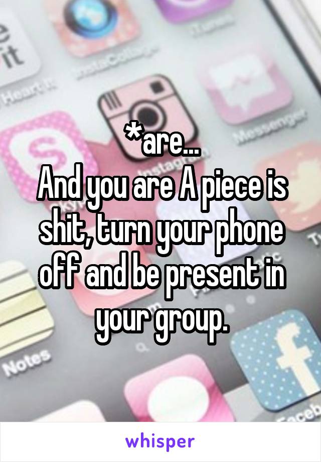 *are...
And you are A piece is shit, turn your phone off and be present in your group.