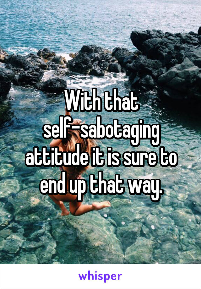 With that self-sabotaging attitude it is sure to end up that way.