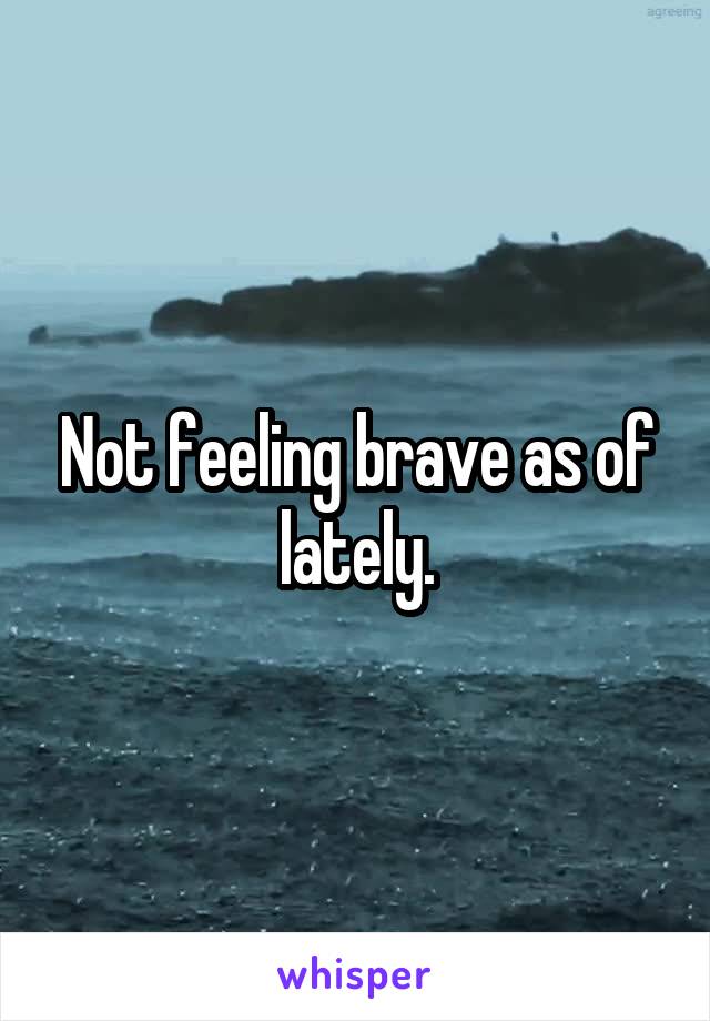 Not feeling brave as of lately.