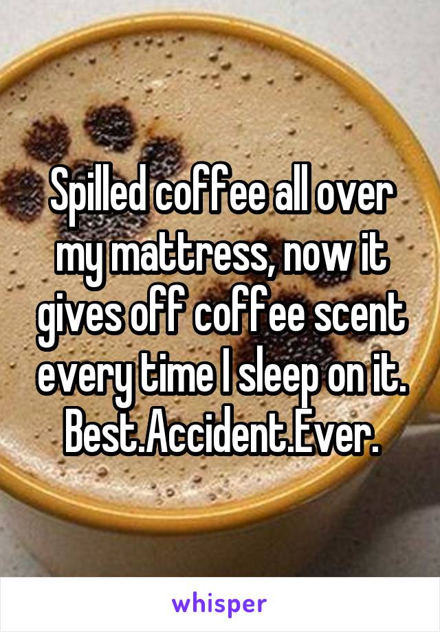 Spilled coffee all over my mattress, now it gives off coffee scent every time I sleep on it.
Best.Accident.Ever.
