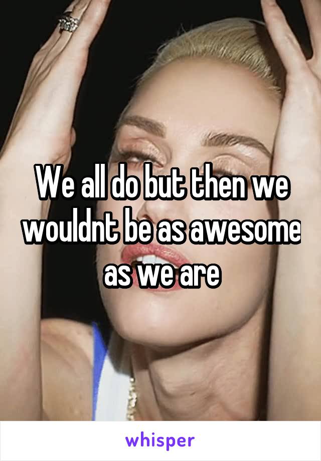 We all do but then we wouldnt be as awesome as we are