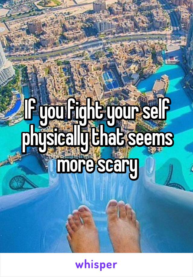 If you fight your self physically that seems more scary