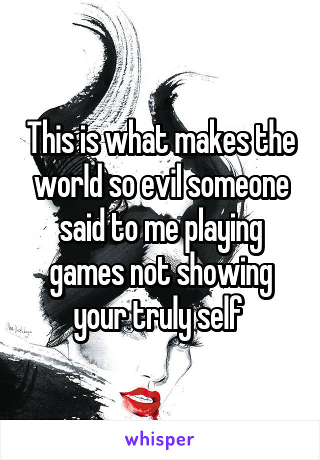 This is what makes the world so evil someone said to me playing games not showing your truly self 