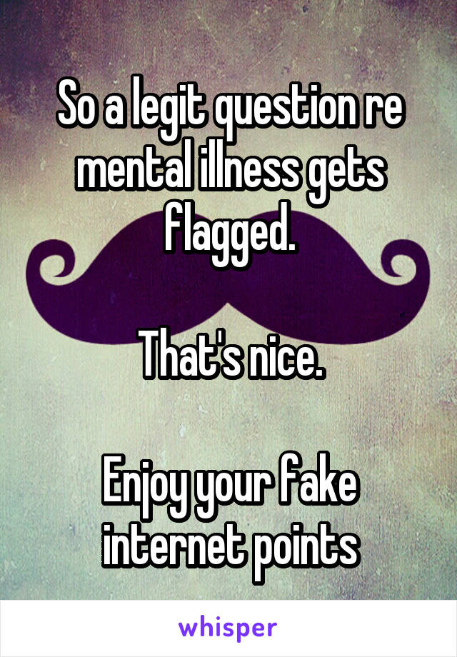 So a legit question re mental illness gets flagged.

That's nice.

Enjoy your fake internet points