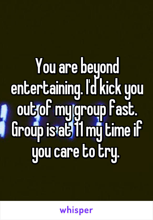 You are beyond entertaining. I'd kick you out of my group fast. Group is at 11 my time if you care to try. 