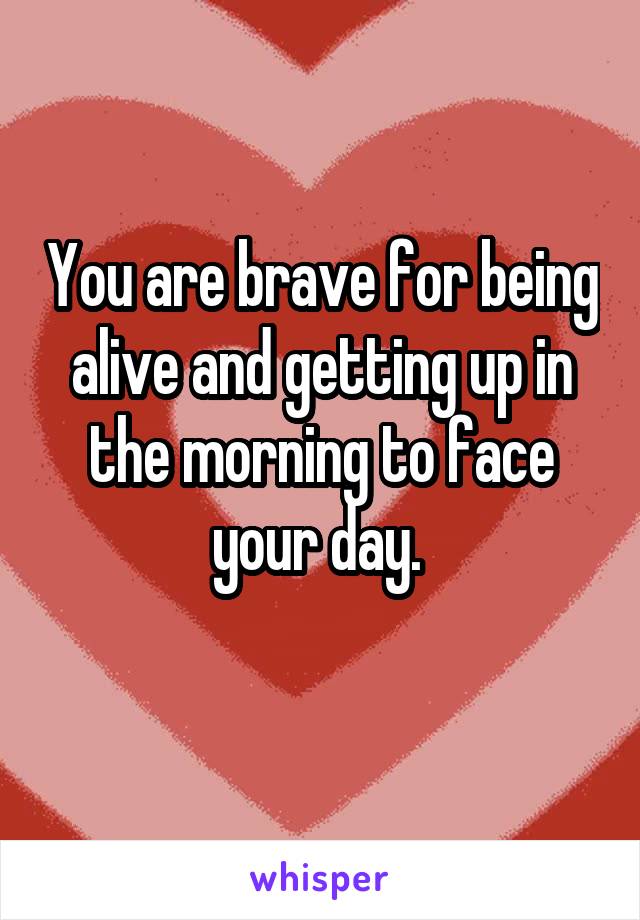 You are brave for being alive and getting up in the morning to face your day. 
