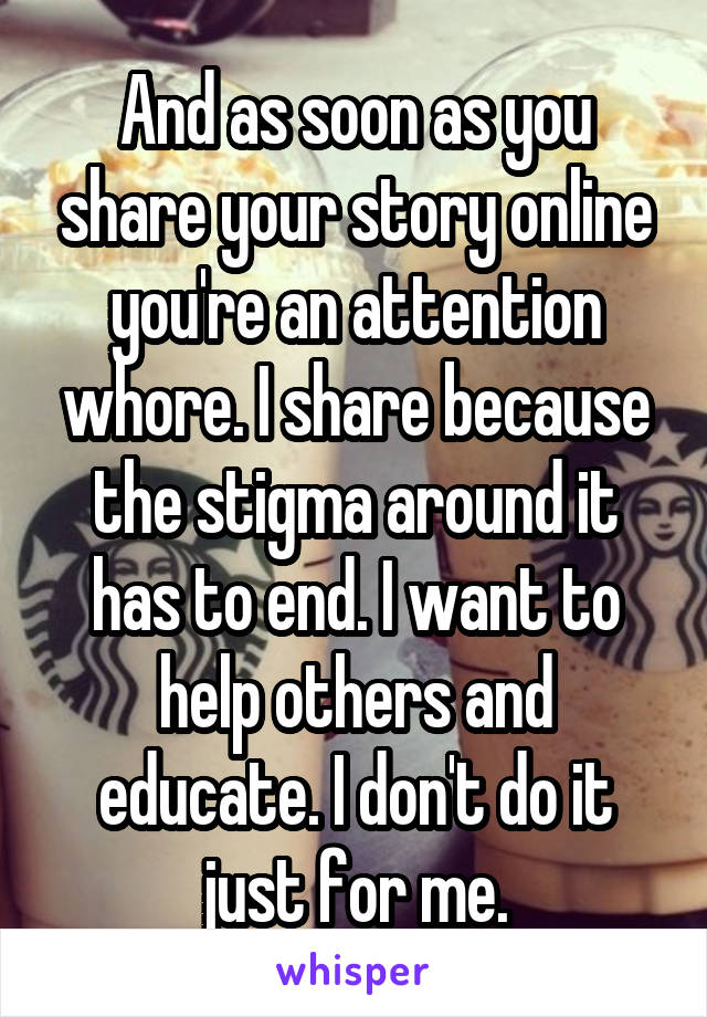 And as soon as you share your story online you're an attention whore. I share because the stigma around it has to end. I want to help others and educate. I don't do it just for me.