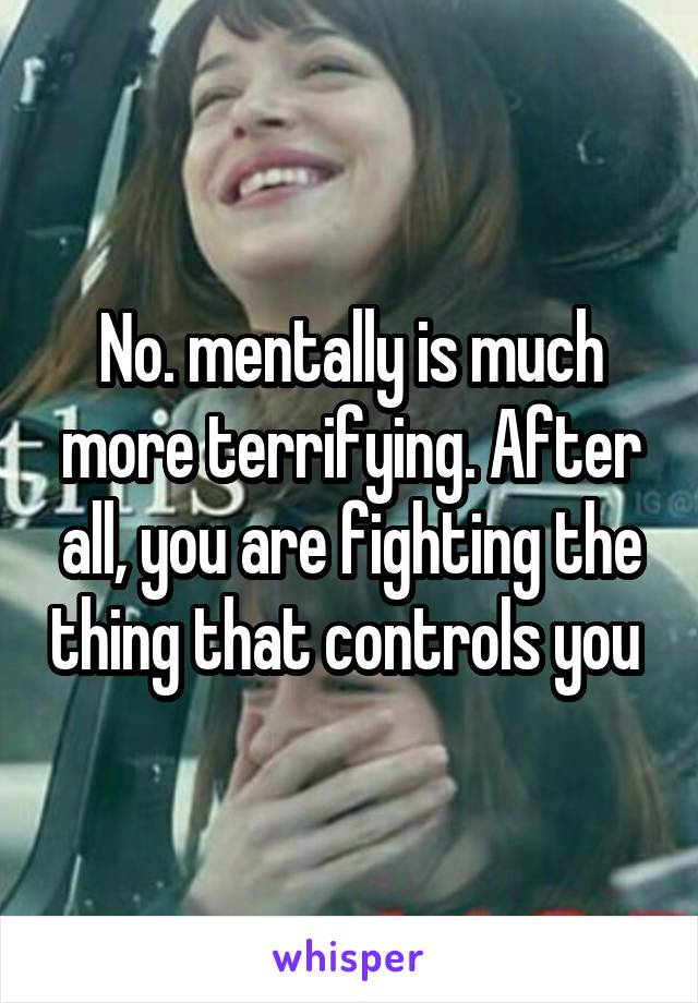 No. mentally is much more terrifying. After all, you are fighting the thing that controls you 