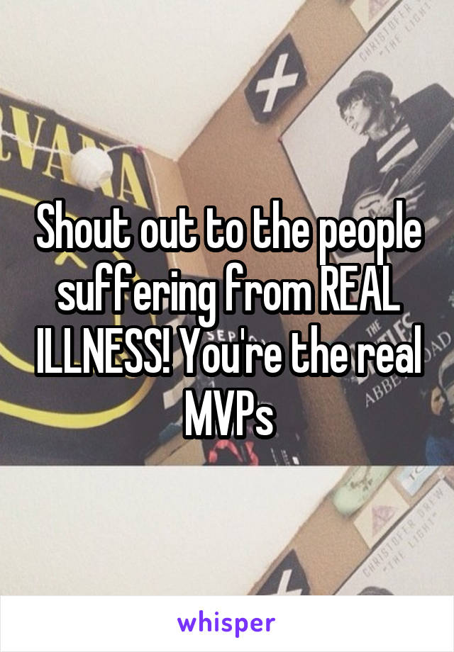 Shout out to the people suffering from REAL ILLNESS! You're the real MVPs