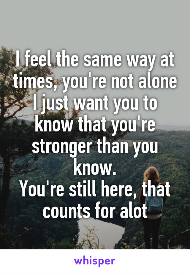 I feel the same way at times, you're not alone
I just want you to know that you're stronger than you know.
You're still here, that counts for alot