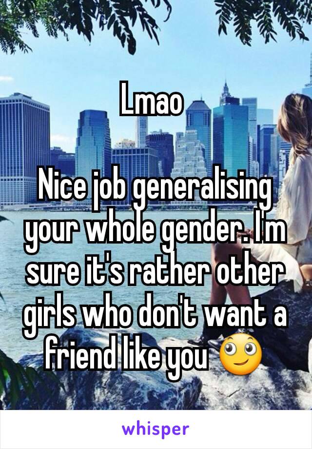 Lmao 

Nice job generalising your whole gender. I'm sure it's rather other girls who don't want a  friend like you 🙄