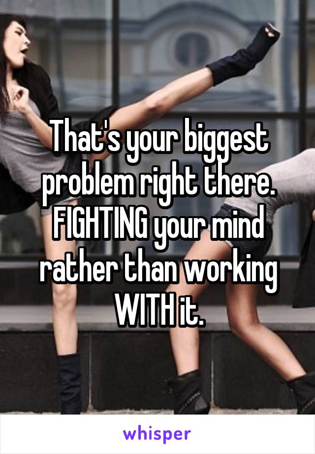 That's your biggest problem right there. FIGHTING your mind rather than working WITH it.