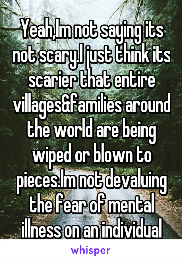 Yeah,Im not saying its not scary.I just think its scarier that entire villages&families around the world are being wiped or blown to pieces.Im not devaluing the fear of mental illness on an individual