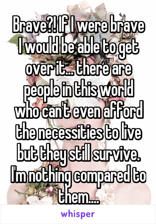 Brave?! If I were brave I would be able to get over it... there are people in this world who can't even afford the necessities to live but they still survive. I'm nothing compared to them....