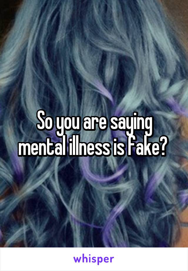 So you are saying mental illness is fake? 