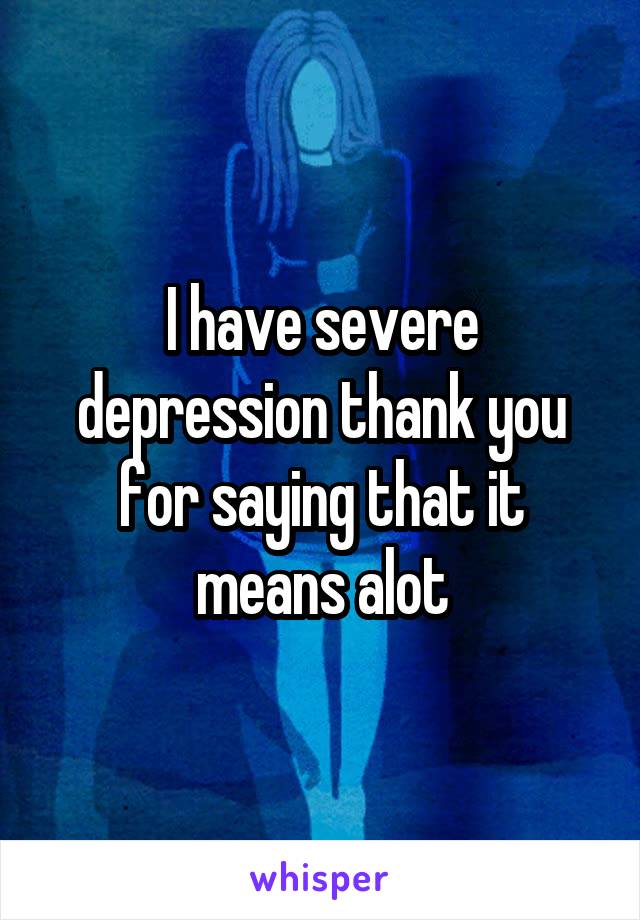 I have severe depression thank you for saying that it means alot