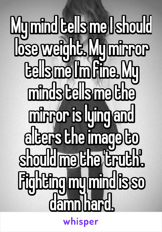 My mind tells me I should lose weight. My mirror tells me I'm fine. My minds tells me the mirror is lying and alters the image to should me the 'truth'.
Fighting my mind is so damn hard.