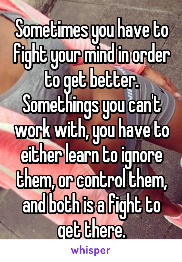 Sometimes you have to fight your mind in order to get better. Somethings you can't work with, you have to either learn to ignore them, or control them, and both is a fight to get there.