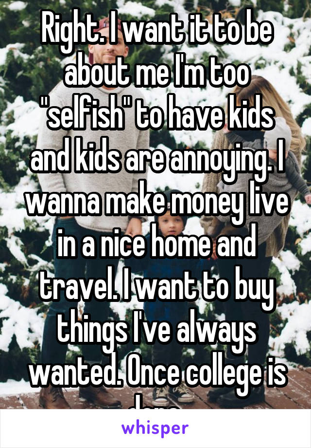 Right. I want it to be about me I'm too "selfish" to have kids and kids are annoying. I wanna make money live in a nice home and travel. I want to buy things I've always wanted. Once college is done 