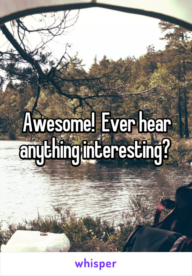 Awesome!  Ever hear anything interesting? 