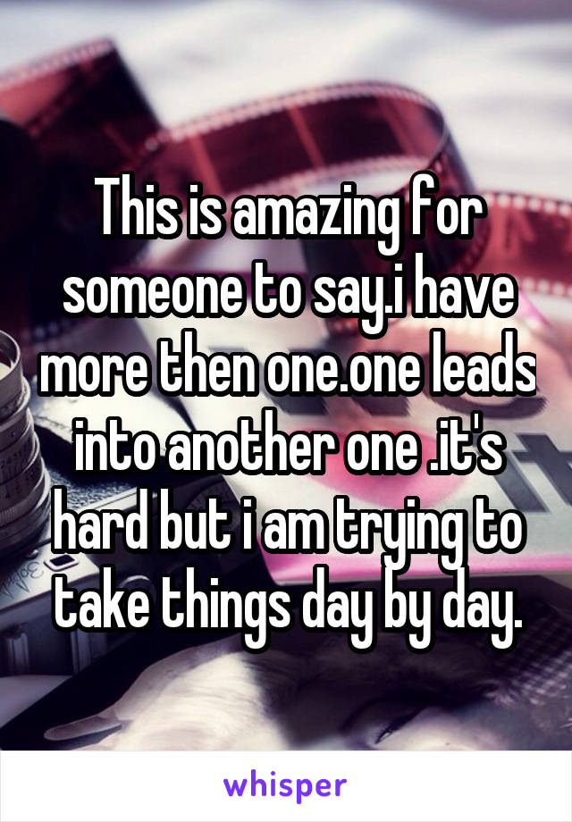 This is amazing for someone to say.i have more then one.one leads into another one .it's hard but i am trying to take things day by day.