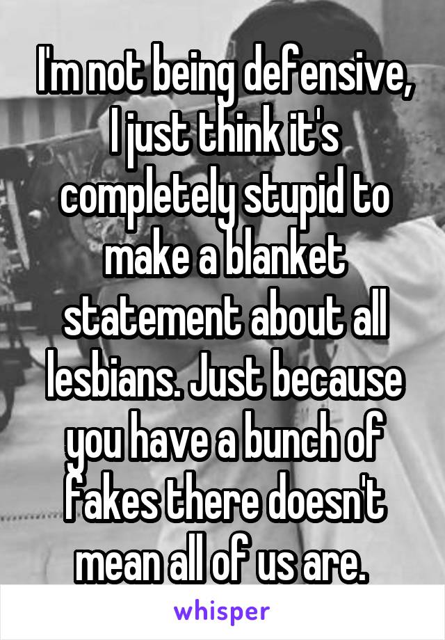 I'm not being defensive, I just think it's completely stupid to make a blanket statement about all lesbians. Just because you have a bunch of fakes there doesn't mean all of us are. 