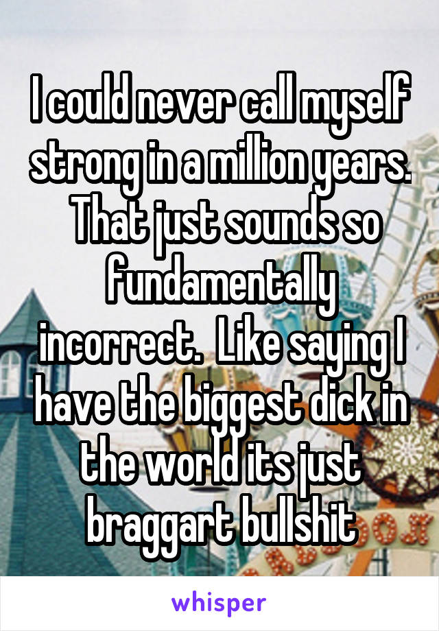 I could never call myself strong in a million years.  That just sounds so fundamentally incorrect.  Like saying I have the biggest dick in the world its just braggart bullshit