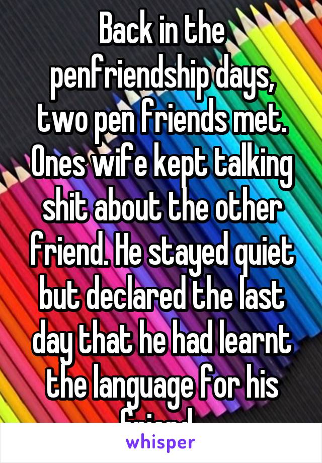 Back in the penfriendship days, two pen friends met. Ones wife kept talking shit about the other friend. He stayed quiet but declared the last day that he had learnt the language for his friend. 