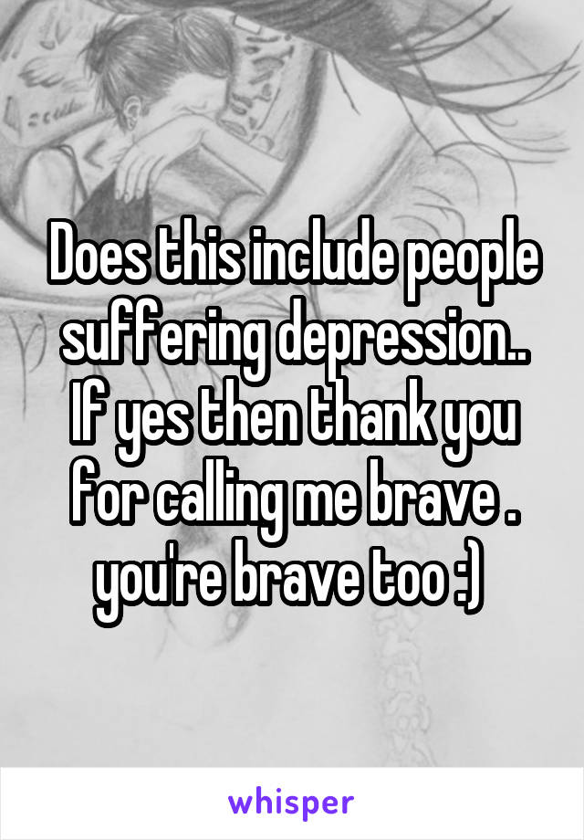 Does this include people suffering depression.. If yes then thank you for calling me brave . you're brave too :) 