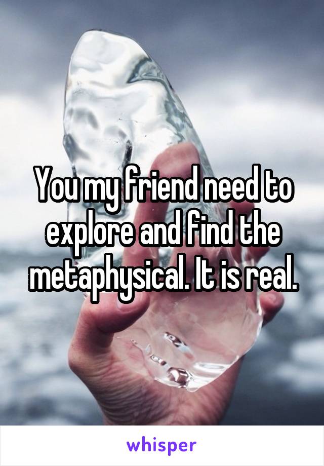 You my friend need to explore and find the metaphysical. It is real.