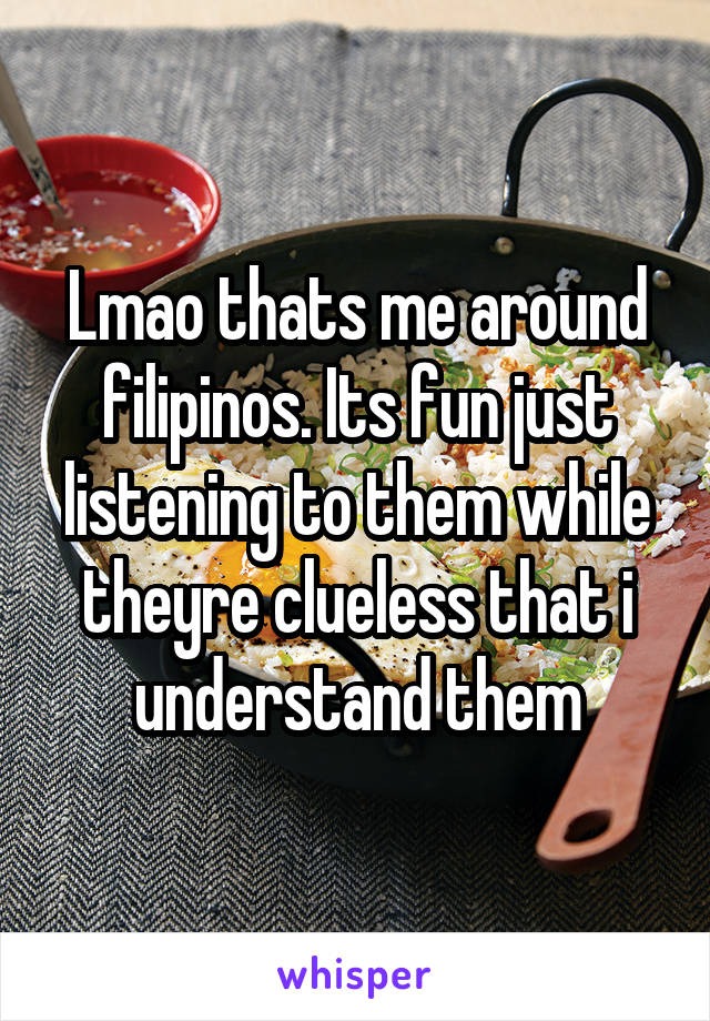 Lmao thats me around filipinos. Its fun just listening to them while theyre clueless that i understand them