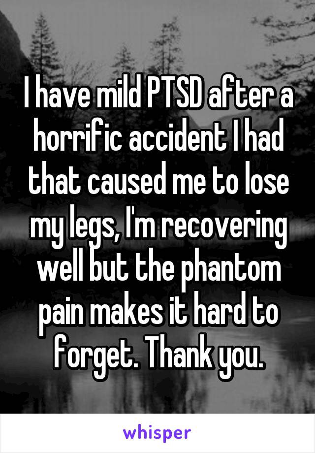 I have mild PTSD after a horrific accident I had that caused me to lose my legs, I'm recovering well but the phantom pain makes it hard to forget. Thank you.