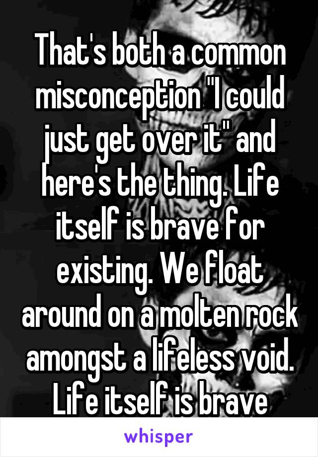 That's both a common misconception "I could just get over it" and here's the thing. Life itself is brave for existing. We float around on a molten rock amongst a lifeless void. Life itself is brave