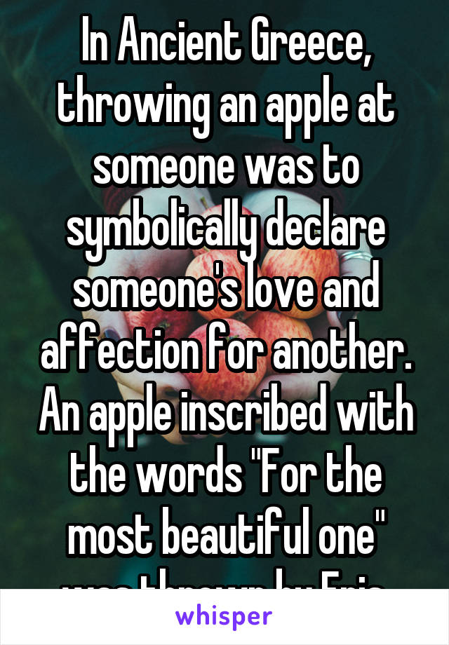 In Ancient Greece, throwing an apple at someone was to symbolically declare someone's love and affection for another. An apple inscribed with the words "For the most beautiful one" was thrown by Eris.