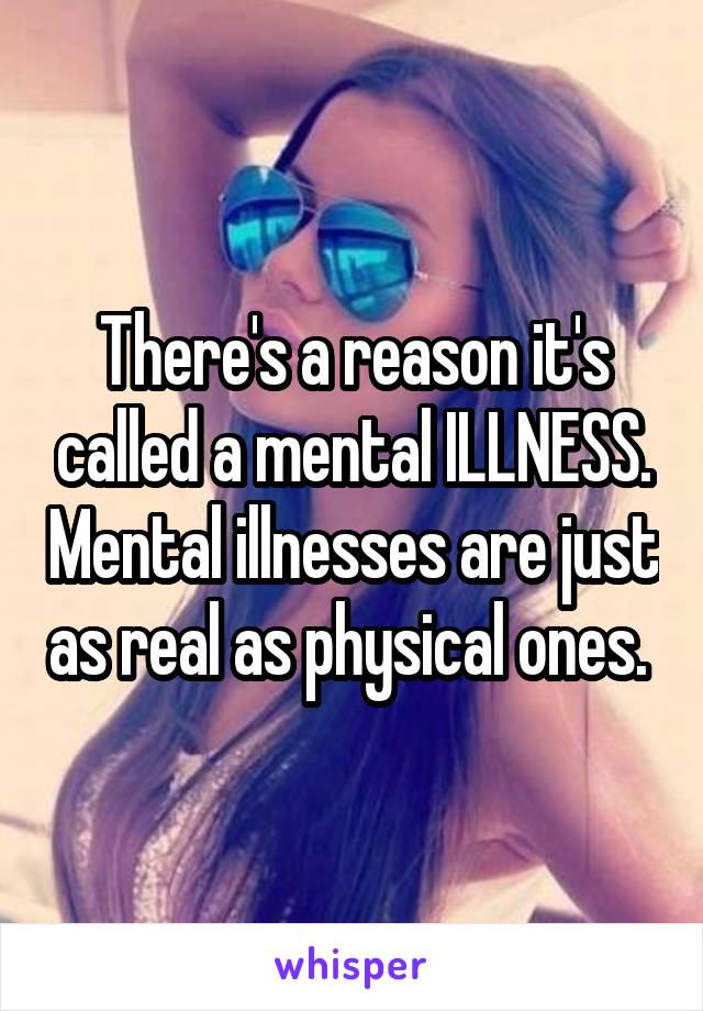 There's a reason it's called a mental ILLNESS. Mental illnesses are just as real as physical ones. 