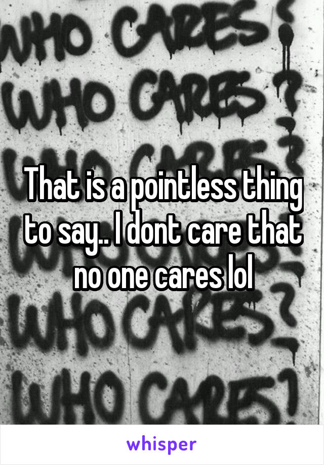 That is a pointless thing to say.. I dont care that no one cares lol