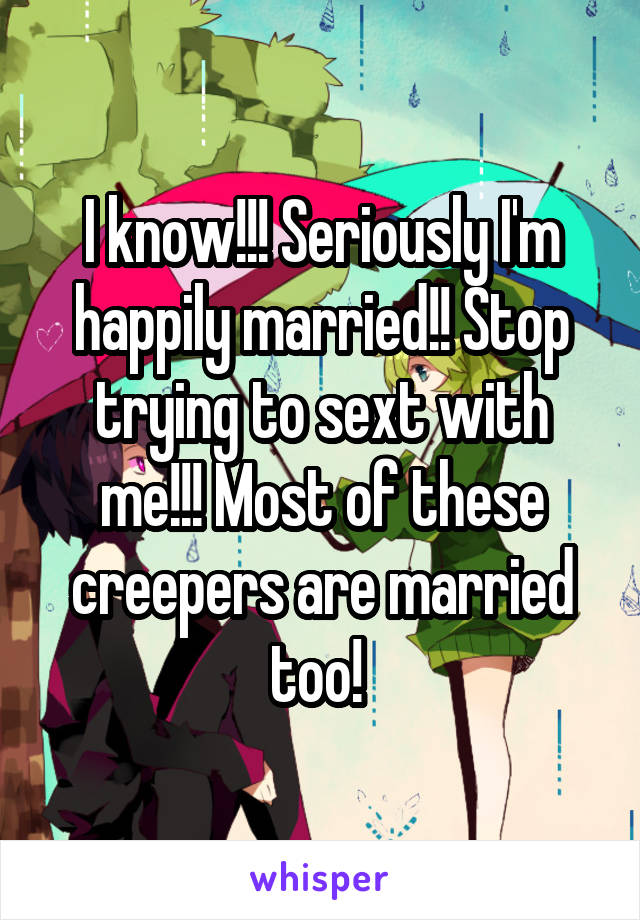 I know!!! Seriously I'm happily married!! Stop trying to sext with me!!! Most of these creepers are married too! 