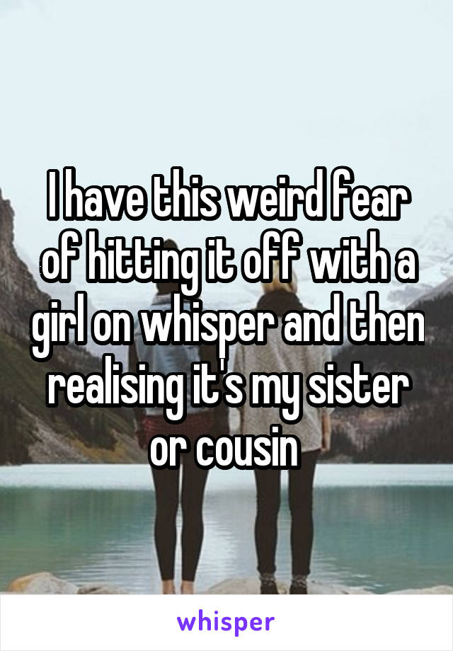 I have this weird fear of hitting it off with a girl on whisper and then realising it's my sister or cousin 