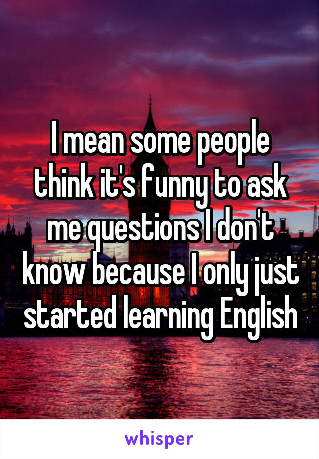 I mean some people think it's funny to ask me questions I don't know because I only just started learning English