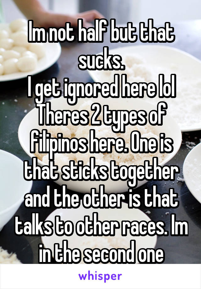 Im not half but that sucks.
I get ignored here lol Theres 2 types of filipinos here. One is that sticks together and the other is that talks to other races. Im in the second one