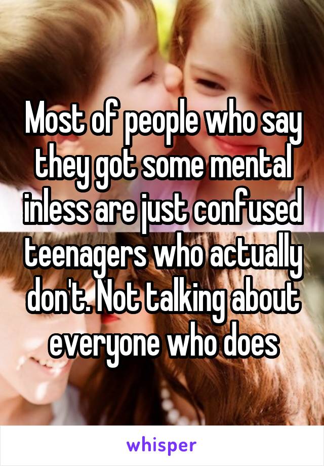 Most of people who say they got some mental inless are just confused teenagers who actually don't. Not talking about everyone who does