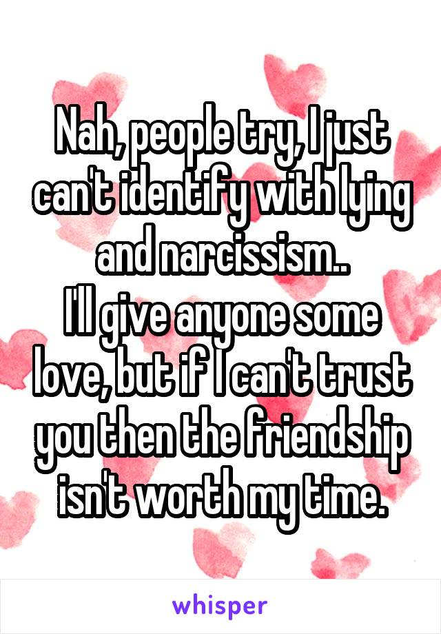 Nah, people try, I just can't identify with lying and narcissism..
I'll give anyone some love, but if I can't trust you then the friendship isn't worth my time.